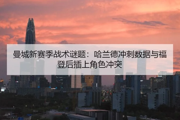曼城新赛季战术谜题：哈兰德冲刺数据与福登后插上角色冲突