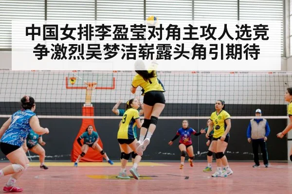 中国女排李盈莹对角主攻人选竞争激烈吴梦洁崭露头角引期待