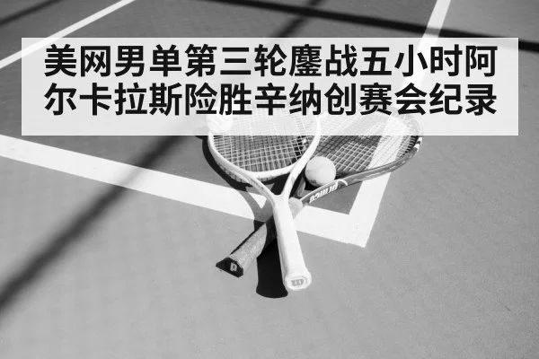 美网男单第三轮鏖战五小时阿尔卡拉斯险胜辛纳创赛会纪录