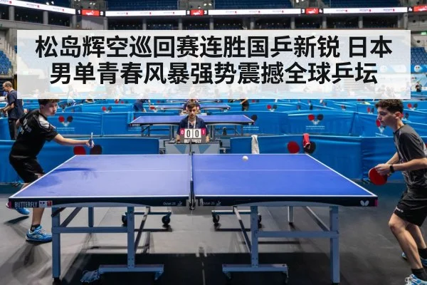 松岛辉空巡回赛连胜国乒新锐 日本男单青春风暴强势震撼全球乒坛